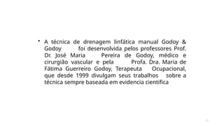 25
• A técnica de drenagem linfática manual Godoy &
Godoy foi desenvolvida pelos professores Prof.
Dr. José Maria Pereira de Godoy, médico e
cirurgião vascular e pela Profa. Dra. Maria de
Fátima Guerreiro Godoy, Terapeuta Ocupacional,
que desde 1999 divulgam seus trabalhos sobre a
técnica sempre baseada em evidencia cientifica
 