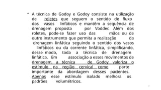 27
• A técnica de Godoy e Godoy consiste na utilização
de roletes que seguem o sentido de fluxo
dos vasos linfáticos e mantêm a sequência de
drenagem proposta por Vodder. Além dos
roletes, pode-se fazer uso das mãos ou de
outro instrumento que permita a realização da
drenagem linfática seguindo o sentido dos vasos
linfáticos ou da corrente linfática, simplificando,
desse modo, toda a técnica de drenagem
linfática. Em associação a esses movimentos de
drenagem, a técnica de Godoy valoriza o
estímulo na região cervical como parte
importante da abordagem desses pacientes.
Apenas esse estímulo isolado melhora os
padrões volumétricos.
 