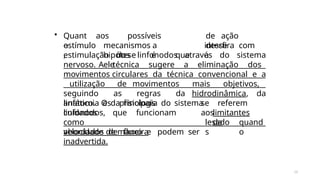 28
• Quant
o
de ação
desse
estímulo
,
aos possíveis
mecanismos a
hipótese é que
ele
interfira com
a
estimulação dos linfonodos através do sistema
nervoso. A técnica sugere a eliminação dos
movimentos circulares da técnica convencional e a
utilização de movimentos mais objetivos,
seguindo as regras da hidrodinâmica, da
anatomia e da fisiologia do sistema
linfático. Os principais
cuidados
se referem
aoslimitantes
da
linfonodos, que funcionam
como
velocidade de fluxo e podem ser
lesado
s
quand
o
abordados de maneira
inadvertida.
 