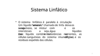 3
Sistema Linfático
• O sistema linfático é paralelo à circulação
venosa.
Um líquido “amarelo” chamado de linfa deixaos
vasos mistur
a
com
água
sanguíneos, se
intersticiais
(ou
seja,
entre
e os
líquidos
as
células).
Este líquido contém substâncias nutrientes, as
células sanguíneas do sistema imunológico e os
resíduos expelido das células.
 