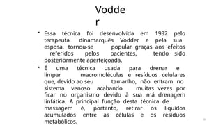 30
Vodde
r
• Essa técnica foi desenvolvida em 1932 pelo
terapeuta dinamarquês Vodder e pela sua
esposa, tornou-se popular graças aos efeitos
referidos pelos pacientes, tendo sido
posteriormente aperfeiçoada.
• É uma técnica usada para drenar e
limpar macromoléculas e resíduos celulares
que, devido ao seu tamanho, não entram no
sistema venoso acabando muitas vezes por
ficar no organismo devido à sua má drenagem
linfática. A principal função desta técnica de
massagem é, portanto, retirar os líquidos
acumulados entre as células e os resíduos
metabólicos.
 