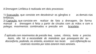 31
A Drenagem Linfática é realizada em dois processos:
1) Evacuação, que consiste em desobstruir os gânglios e as demais vias
linfáticas;
2) Captação, que consiste em realizar de fato a drenagem. De forma
manual a drenagem é feita a partir de círculos com as mãos e com o
polegar, movimentos combinados e pressão em bracelete.
É aplicada com movimentos de pressão leve, suave, rítmica, lenta e precisa.
Assim, não há a necessidade de manobras que provoquem dor ou
desconforto, podendo, no entanto, acontecer nos locais com inflamação ou
cicatrizes recentes por estes estarem mais sensíveis.
 