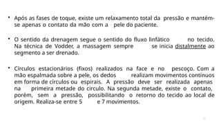 32
• Após as fases de toque, existe um relaxamento total da pressão e mantém-
se apenas o contato da mão com a pele do paciente.
• O sentido da drenagem segue o sentido do fluxo linfático no tecido.
Na técnica de Vodder, a massagem sempre se inicia distalmente ao
segmento a ser drenado.
• Círculos estacionários (fixos) realizados na face e no pescoço. Com a
mão espalmada sobre a pele, os dedos realizam movimentos contínuos
em forma de círculos ou espirais. A pressão deve ser realizada apenas
na primeira metade do circulo. Na segunda metade, existe o contato,
porém, sem a pressão, possibilitando o retorno do tecido ao local de
origem. Realiza-se entre 5 e 7 movimentos.
 