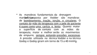 33
• As manobras fundamentais da drenagem
linfática
manual proposta por Vodder são manobras
de bombeamento, tração, torção, e circulares. O
contato da mão do terapeuta com a pele do paciente
é suave como uma carícia e lento. Quanto maior
a superfície de contato com as mãos do
terapeuta, maior e melhor serão os movimentos
de empurre, sempre evitando pressões excessivas.
A pressão utilizada na técnica Vodder e na técnica
Godoy e Godoy giram em torno de 15 a 40 mmHg.
 