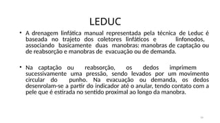 34
LEDUC
• A drenagem linfática manual representada pela técnica de Leduc é
baseada no trajeto dos coletores linfáticos e linfonodos,
associando basicamente duas manobras: manobras de captação ou
de reabsorção e manobras de evacuação ou de demanda.
• Na captação ou reabsorção, os dedos imprimem
sucessivamente uma pressão, sendo levados por um movimento
circular do punho. Na evacuação ou demanda, os dedos
desenrolam-se a partir do indicador até o anular, tendo contato com a
pele que é estirada no sentido proximal ao longo da manobra.
 