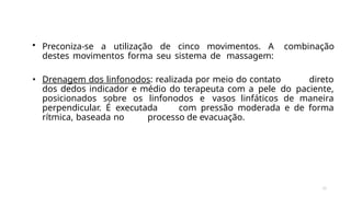 35
• Preconiza-se a utilização de cinco movimentos. A combinação
destes movimentos forma seu sistema de massagem:
• Drenagem dos linfonodos: realizada por meio do contato direto
dos dedos indicador e médio do terapeuta com a pele do paciente,
posicionados sobre os linfonodos e vasos linfáticos de maneira
perpendicular. É executada com pressão moderada e de forma
rítmica, baseada no processo de evacuação.
 