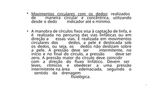 37
• Movimentos circulares com os dedos: realizados
de maneira circular e concêntrica, utilizando
desde o dedo indicador até o mínimo.
• A manobra de círculos fixos visa à captação de linfa, e
é realizada no percurso das vias linfáticas ou em
direção a essas vias. É realizada em movimentos
circulares dos dedos, a pele é deslocada sob
os dedos, ou seja, os dedos não deslizam sobre
a pele. A pressão deve ser intermitente, no
início e no final do círculo, a pressão deve ser
zero. A pressão maior do círculo deve coincidir
com a direção do fluxo linfático. Devem ser
leves, rítmicos e obedecer a uma pressão
intermitente na área edemaciada, seguindo o
sentido da drenagem
fisiológica.
 