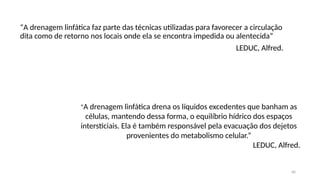40
“A drenagem linfática faz parte das técnicas utilizadas para favorecer a circulação
dita como de retorno nos locais onde ela se encontra impedida ou alentecida”
LEDUC, Alfred.
“A drenagem linfática drena os líquidos excedentes que banham as
células, mantendo dessa forma, o equilíbrio hídrico dos espaços
intersticiais. Ela é também responsável pela evacuação dos dejetos
provenientes do metabolismo celular.”
LEDUC, Alfred.
 
