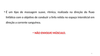 41
• É um tipo de massagem suave, rítmica, realizada na direção do fluxo
linfático com o objetivo de conduzir a linfa retida no espaço intersticial em
direção a corrente sanguínea.
• NÃO ENVOLVE MÚSCULO.
 