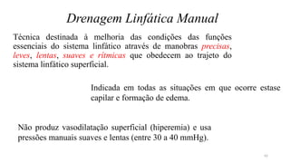 42
Drenagem Linfática Manual
Técnica destinada à melhoria das condições das funções
essenciais do sistema linfático através de manobras precisas,
leves, lentas, suaves e rítmicas que obedecem ao trajeto do
sistema linfático superficial.
Indicada em todas as situações em que ocorre estase
capilar e formação de edema.
Não produz vasodilatação superficial (hiperemia) e usa
pressões manuais suaves e lentas (entre 30 a 40 mmHg).
 