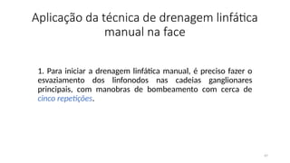 47
Aplicação da técnica de drenagem linfática
manual na face
1. Para iniciar a drenagem linfática manual, é preciso fazer o
esvaziamento dos linfonodos nas cadeias ganglionares
principais, com manobras de bombeamento com cerca de
cinco repetições.
 