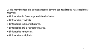 48
2. Os movimentos de bombeamento devem ser realizados nas seguintes
regiões:
• Linfonodos da fossa supra e infraclavicular.
• Linfonodos cervicais.
• Linfonodos submandibulares.
• Linfonodos pré e retroauriculares.
• Linfonodos temporais.
• Linfonodos occipitais.
 