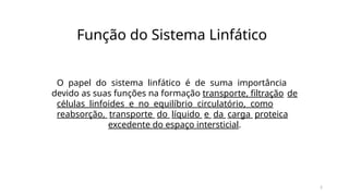 5
Função do Sistema Linfático
O papel do sistema linfático é de suma importância
devido as suas funções na formação transporte, filtração de
células linfoides e no equilíbrio circulatório, como
reabsorção, transporte do líquido e da carga proteica
excedente do espaço intersticial.
 