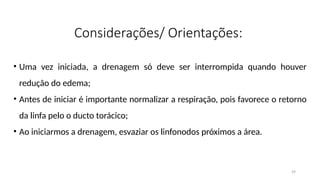 59
Considerações/ Orientações:
• Uma vez iniciada, a drenagem só deve ser interrompida quando houver
redução do edema;
• Antes de iniciar é importante normalizar a respiração, pois favorece o retorno
da linfa pelo o ducto torácico;
• Ao iniciarmos a drenagem, esvaziar os linfonodos próximos a área.
 