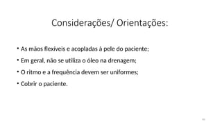 60
Considerações/ Orientações:
• As mãos flexíveis e acopladas à pele do paciente;
• Em geral, não se utiliza o óleo na drenagem;
• O ritmo e a frequência devem ser uniformes;
• Cobrir o paciente.
 