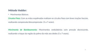 72
Método Vodder:
• Movimentos Básicos:
Círculos Fixos: Com as mãos espalmadas realizam-se círculos fixos com leves trações fasciais,
realizando compressão/descompressão (5 a 7 vezes).
Movimento de Bombeamento: Movimentos ondulatórios com pressão decrescente,
realizando o toque da região da palma da mão aos dedos (5 a 7 vezes).
 