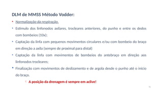 74
DLM de MMSS Método Vodder:
• Normalização da respiração.
• Estímulo dos linfonodos axilares, trocleares anteriores, do punho e entre os dedos
com bombeios (10x);
• Captação da linfa com pequenos movimentos circulares e/ou com bombeio do braço
em direção a axila (sempre de proximal para distal)
• Captação da linfa com movimentos de bombeios do antebraço em direção aos
linfonodos trocleares;
 Finalização com movimentos de deslizamento e de argola desde o punho até o início
do braço.
 A posição da drenagem é sempre em aclive!
 