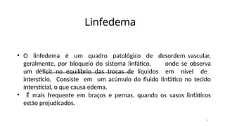9
Linfedema
• O linfedema é um quadro patológico de desordem vascular,
geralmente, por bloqueio do sistema linfático, onde se observa
um déficit no equilíbrio das trocas de líquidos em nível de
interstício. Consiste em um acúmulo do fluido linfático no tecido
intersticial, o que causa edema.
• É mais frequente em braços e pernas, quando os vasos linfáticos
estão prejudicados.
 