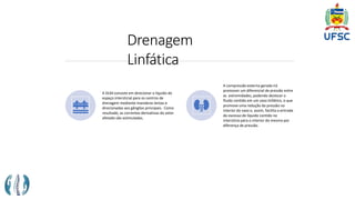 Drenagem
Linfática
A DLM consiste em direcionar o líquido do
espaço intersticial para os centros de
drenagem mediante manobras lentas e
direcionadas aos gânglios principais. Como
resultado, as correntes derivativas do setor
afetado são estimuladas.
A compressão externa gerada irá
promover um diferencial de pressão entre
as extremidades, podendo deslocar o
fluido contido em um vaso linfático, o que
promove uma redução da pressão no
interior do vaso e, assim, facilita a entrada
do excesso de líquido contido no
interstício para o interior do mesmo por
diferença de pressão.
 