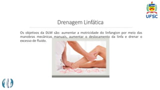 Drenagem Linfática
Os objetivos da DLM são: aumentar a motricidade do linfangion por meio das
manobras mecânicas manuais, aumentar o deslocamento da linfa e drenar o
excesso de fluido.
 