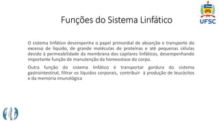 Funções do Sistema Linfático
O sistema linfático desempenha o papel primordial de absorção e transporte do
excesso de líquido, de grande moléculas de proteínas e até pequenas células
devido à permeabilidade da membrana dos capilares linfáticos, desempenhando
importante função de manutenção da homeostase do corpo.
Outra função do sistema linfático é transportar gordura do sistema
gastrointestinal, filtrar os líquidos corporais, contribuir à produção de leucócitos
e da memória imunológica
 