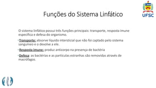 Funções do Sistema Linfático
O sistema linfático possui três funções principais: transporte, resposta imune
específica e defesa do organismo.
Transporte: absorve líquido intersticial que não foi captado pelo sistema
sanguíneo e o devolve a ele.
Resposta imune: produz anticorpo na presença de bactéria
Defesa: as bactérias e as partículas estranhas são removidas através de
macrófagos.
 