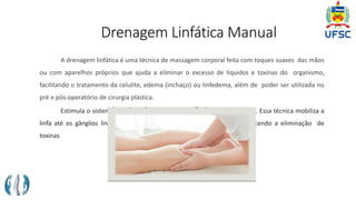 Drenagem Linfática Manual
A drenagem linfática é uma técnica de massagem corporal feita com toques suaves das mãos
ou com aparelhos próprios que ajuda a eliminar o excesso de líquidos e toxinas do organismo,
facilitando o tratamento da celulite, edema (inchaço) ou linfedema, além de poder ser utilizada no
pré e pós-operatório de cirurgia plástica.
Estimula o sistema linfático a trabalhar em um ritmo mais acelerado. Essa técnica mobiliza a
linfa até os gânglios linfáticos, reduzindo a retenção de líquidos e favorecendo a eliminação de
toxinas
 