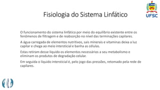 Fisiologia do Sistema Linfático
O funcionamento do sistema linfático por meio do equilíbrio existente entre os
fenômenos de filtragem e de reabsorção no nível das terminações capilares.
A água carregada de elementos nutritivos, sais minerais e vitaminas deixa a luz
capilar e chega ao meio intersticial e banha as células.
Estas retiram desse líquido os elementos necessários a seu metabolismo e
eliminam os produtos de degradação celular.
Em seguida o líquido intersticial é, pelo jogo das pressões, retomado pela rede de
capilares.
 