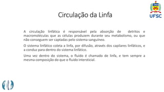 Circulação da Linfa
A circulação linfática é responsável pela absorção de detritos e
macromoléculas que as células produzem durante seu metabolismo, ou que
não conseguem ser captadas pelo sistema sanguíneo.
O sistema linfático coleta a linfa, por difusão, através dos capilares linfáticos, e
a conduz para dentro do sistema linfático.
Uma vez dentro do sistema, o fluido é chamado de linfa, e tem sempre a
mesma composição do que o fluido intersticial.
 