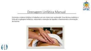 Drenagem Linfática Manual
Estimula o sistema linfático a trabalhar em um ritmo mais acelerado. Essa técnica mobiliza a
linfa até os gânglios linfáticos, reduzindo a retenção de líquidos e favorecendo a eliminação
de toxinas
 