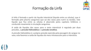 Formação da Linfa
A linfa é formada a partir do liquido intersticial (líquido entre as células), que é
formado pelo plasma sanguíneo que sai dos vasos para nutrir os tecidos. Este
líquido que fica entre as células é absorvido pelos capilares linfáticos e
conduzido novamente à circulação sanguínea.
A saída de líquidos dos vasos para o meio intersticial é regulada por duas
pressões, a pressão hidrostática e a pressão oncótica.
A pressão hidrostática é a própria pressão exercida pela passagem do sangue no
vaso, esta favorece a saída de líquidos do meio intravascular para o interstício.
 