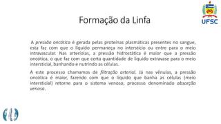 Formação da Linfa
A pressão oncótica é gerada pelas proteínas plasmáticas presentes no sangue,
esta faz com que o líquido permaneça no interstício ou entre para o meio
intravascular. Nas arteríolas, a pressão hidrostática é maior que a pressão
oncótica, o que faz com que certa quantidade de liquido extravase para o meio
intersticial, banhando e nutrindo as células.
A este processo chamamos de filtração arterial. Já nas vênulas, a pressão
oncótica é maior, fazendo com que o líquido que banha as células (meio
intersticial) retorne para o sistema venoso; processo denominado absorção
venosa.
 