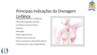Principais Indicações da Drenagem
Linfática
Redução de edemas e linfedemas
Fibro edema gelóide (celulite)
Insuficiência venosa crônica
Cefaleias
Nevralgias
Edemas gestacionais
Síndrome pré-menstrual
Dores nas pernas e desconforto pélvico
Tratamento pré e pós-cirurgia plástica
 