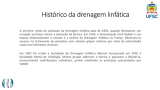 Histórico da drenagem linfática
O primeiro relato de utilização da drenagem linfática data de 1892, quando Winiwarter, um
cirurgião austríaco iniciou a aplicação da técnica. Em 1936, o dinamarquês Emil Vodder e sua
esposa desenvolveram o estudo e a prática da drenagem linfática na França. Observou-se
sucesso no tratamento de pacientes com estados gripais crônicos por meio de estimulação
suave nos linfonodos cervicais.
Em 1967 foi criada a Sociedade de Drenagem Linfática Manual incorporada em 1976 à
Sociedade Alemã de Linfologia. Muitos grupos aderiram à técnica e passaram a difundi-la,
acrescentando contribuições individuais, porém mantendo os princípios preconizados por
Vodder.
 