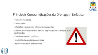 Principais Contraindicações da Drenagem Linfática
Tumores malignos
Tuberculose
Infecções e processos inflamatórios agudos
Edemas de insuficiências renais, hepáticas ou cardíacas não
controladas
Trombose venosa profunda
Insuficiência cardíaca congestiva
Hipertireoidismo, entre outros
 