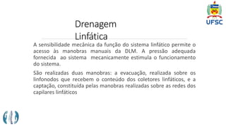 Drenagem
Linfática
A sensibilidade mecânica da função do sistema linfático permite o
acesso às manobras manuais da DLM. A pressão adequada
fornecida ao sistema mecanicamente estimula o funcionamento
do sistema.
São realizadas duas manobras: a evacuação, realizada sobre os
linfonodos que recebem o conteúdo dos coletores linfáticos, e a
captação, constituída pelas manobras realizadas sobre as redes dos
capilares linfáticos
 