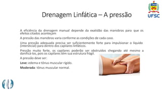 Drenagem Linfática – A pressão
A eficiência da drenagem manual depende da exatidão das manobras para que os
efeitos citados aconteçam
A pressão das manobras varia conforme as condições de cada caso.
Uma pressão adequada precisa ser suficientemente forte para impulsionar o líquido
(intersticial) para dentro dos capilares linfáticos.
Pressão muito forte, os capilares poderão ser obstruídos chegando até mesmo a
danificá-los, pois os capilares têm sua estrutura frágil.
A pressão deve ser:
Leve: edema e tônus muscular rígido.
Moderada: tônus muscular normal.
 