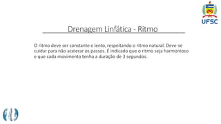 Drenagem Linfática - Ritmo
O ritmo deve ser constante e lento, respeitando o ritmo natural. Deve-se
cuidar para não acelerar os passos. É indicado que o ritmo seja harmonioso
e que cada movimento tenha a duração de 3 segundos.
 