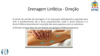 Drenagem Linfática - Direção
O ponto de partida da drenagem é na respiração diafragmática seguindo para
com o bombeamento até a fossa supraclavicular, onde o ducto torácico e o
ducto linfático desembocam na junção das veias jugulares com as subclávias.
A Direção sempre deve ser em direção aos gânglios linfáticos principais.
 