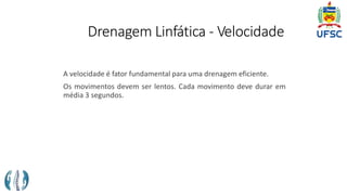 Drenagem Linfática - Velocidade
A velocidade é fator fundamental para uma drenagem eficiente.
Os movimentos devem ser lentos. Cada movimento deve durar em
média 3 segundos.
 