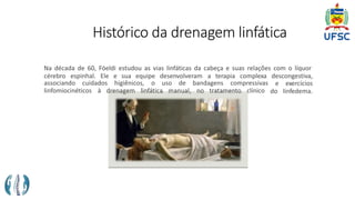 Histórico da drenagem linfática
Na década de 60, Föeldi estudou as vias linfáticas da cabeça e suas relações com o líquor
cérebro espinhal. Ele e sua equipe desenvolveram a terapia complexa descongestiva,
associando cuidados higiênicos, o uso de bandagens compressivas
linfomiocinéticos à drenagem linfática manual, no tratamento clínico
e exercícios
do linfedema.
 