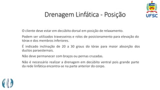 Drenagem Linfática - Posição
O cliente deve estar em decúbito dorsal em posição de relaxamento.
Podem ser utilizados travesseiros e rolos de posicionamento para elevação do
tórax e dos membros inferiores.
É indicado inclinação de 20 a 30 graus do tórax para maior absorção dos
ductos paraesternais.
Não deve permanecer com braços ou pernas cruzadas.
Não é necessário realizar a drenagem em decúbito ventral pois grande parte
da rede linfática encontra-se na parte anterior do corpo.
 