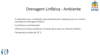Drenagem Linfática - Ambiente
É importante que o ambiente seja extremamente relaxante para um melhor
resultado da drenagem linfática.
Luz baixa ou cromoterapia
Silêncio ou música ambiente. O cliente deve estar em silêncio também.
Temperatura média de 25° C
 
