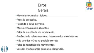 Erros
Gerais
Movimentos muito rápidos.
Pressão excessiva.
Puxando a água de volta.
Movimentos muito abruptos.
Falta de amplitude de movimento.
Ausência de relaxamento no intervalo dos movimentos
Não uso das mãos na posição correta
Falta de repetição de movimentos.
Sessões muito curtas ou muito compridas.
 