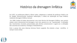 Histórico da drenagem linfática
Em 1977, os professores Albert e Oliver Leduc, adaptaram o método do professor Föeldi e do
Dr. Vodder, demonstrando mediante radioscopia, o efeito de aceleração do fluxo linfático
mediante drenagem linfática manual.
Em 1999, Godoy & Godoy descreveram uma nova técnica de drenagem linfática, que associa
roletes como mecanismos de drenagem; com isso, passou-se a ser questionada a utilização
dos movimentos circulares preconizados pela técnica convencional e sugeriu-se a utilização
dos conceitos de anatomia, fisiologia e hidrodinâmica.
Com o passar dos anos diversas técnicas foram surgindo. No entanto a base científica é
sempre muito similar.
 