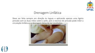 Drenagem Linfática
Deve ser feita sempre em direção às ínguas e aplicando apenas uma ligeira
pressão com as duas mãos sobre a pele, pois o excesso de pressão pode inibir a
circulação linfática e a drenagem deixa de ter resultados.
 