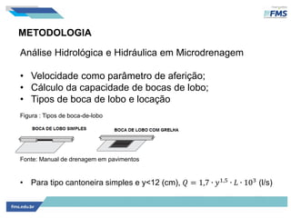 METODOLOGIA
Análise Hidrológica e Hidráulica em Microdrenagem
• Velocidade como parâmetro de aferição;
• Cálculo da capacidade de bocas de lobo;
• Tipos de boca de lobo e locação
Figura : Tipos de boca-de-lobo
Fonte: Manual de drenagem em pavimentos
• Para tipo cantoneira simples e y<12 (cm), 𝑄 = 1,7 ∙ 𝑦1,5 ∙ 𝐿 ∙ 103 (l/s)
 