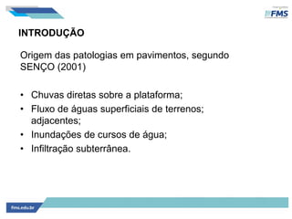 INTRODUÇÃO
Origem das patologias em pavimentos, segundo
SENÇO (2001)
• Chuvas diretas sobre a plataforma;
• Fluxo de águas superficiais de terrenos;
adjacentes;
• Inundações de cursos de água;
• Infiltração subterrânea.
 