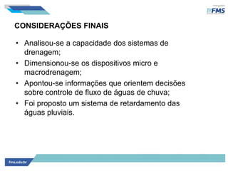 CONSIDERAÇÕES FINAIS
• Analisou-se a capacidade dos sistemas de
drenagem;
• Dimensionou-se os dispositivos micro e
macrodrenagem;
• Apontou-se informações que orientem decisões
sobre controle de fluxo de águas de chuva;
• Foi proposto um sistema de retardamento das
águas pluviais.
 