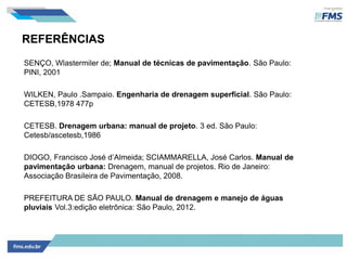 REFERÊNCIAS
SENÇO, Wlastermiler de; Manual de técnicas de pavimentação. São Paulo:
PINI, 2001
WILKEN, Paulo .Sampaio. Engenharia de drenagem superficial. São Paulo:
CETESB,1978 477p
CETESB. Drenagem urbana: manual de projeto. 3 ed. São Paulo:
Cetesb/ascetesb,1986
DIOGO, Francisco José d’Almeida; SCIAMMARELLA, José Carlos. Manual de
pavimentação urbana: Drenagem, manual de projetos. Rio de Janeiro:
Associação Brasileira de Pavimentação, 2008.
PREFEITURA DE SÃO PAULO. Manual de drenagem e manejo de águas
pluviais Vol.3:edição eletrônica: São Paulo, 2012.
 